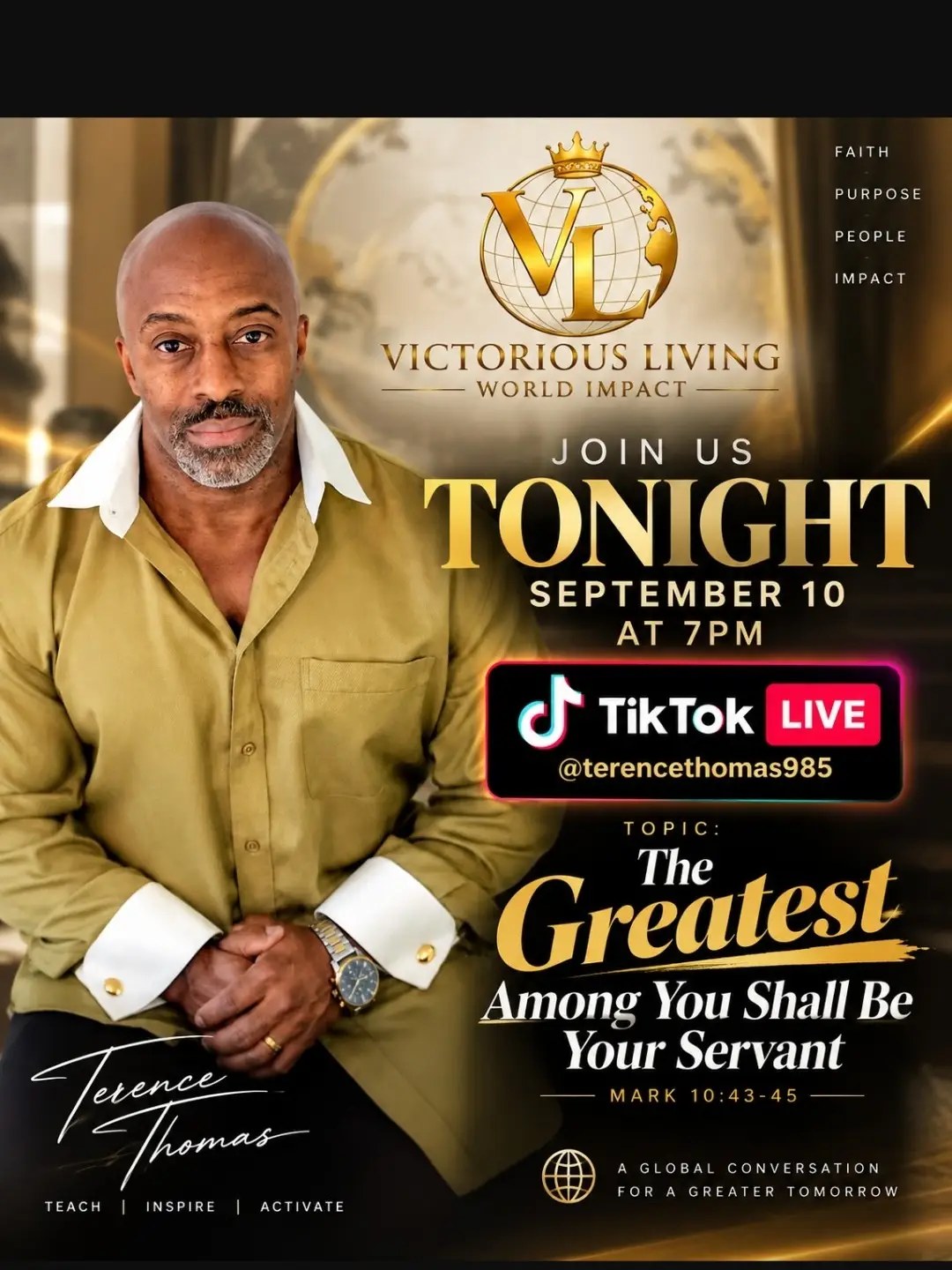 Victorious Living World Impact. Faith. Purpose. People. Impact. Join us tonight, September 10 at 7 PM, TikTok Live @terencethomas985. Topic: The Greatest Among You Shall Be Your Servant, Mark 10:43-45. A global conversation for a greater tomorrow. Terence Thomas. Teach. Inspire. Activate.